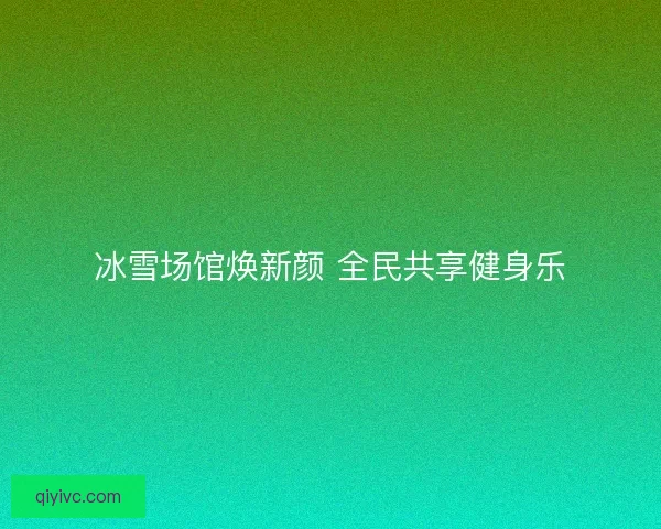 冰雪场馆焕新颜 全民共享健身乐