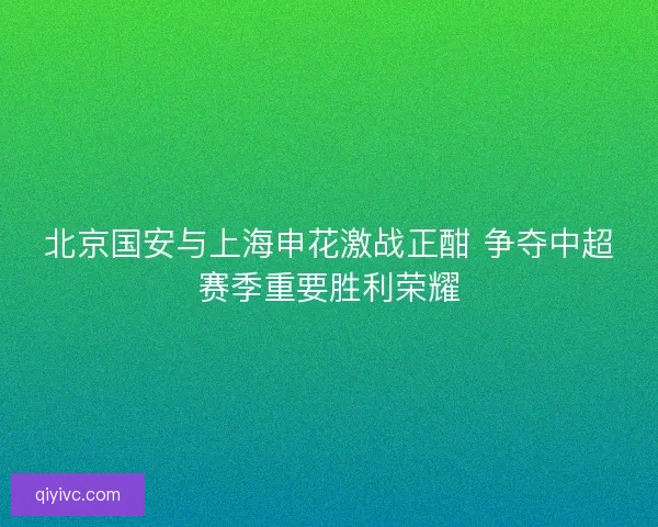 北京国安与上海申花激战正酣 争夺中超赛季重要胜利荣耀 北京国安与上海申花激战正酣 争夺中超赛季重要胜利荣耀