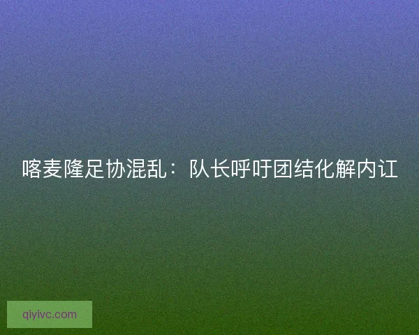 喀麦隆足协混乱:队长呼吁团结化解内讧 喀麦隆足协混乱:队长呼吁团结化解内讧