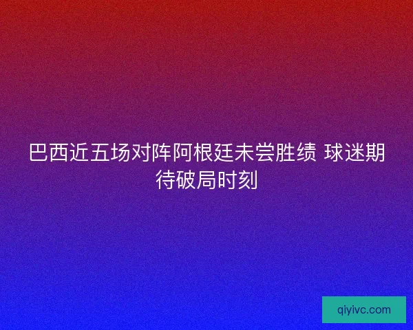 巴西近五场对阵阿根廷未尝胜绩 球迷期待破局时刻 巴西近五场对阵阿根廷未尝胜绩 球迷期待破局时刻