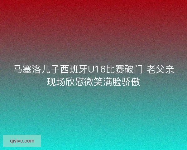 马塞洛儿子西班牙U16比赛破门 老父亲现场欣慰微笑满脸骄傲 马塞洛儿子西班牙U16比赛破门 老父亲现场欣慰微笑满脸骄傲