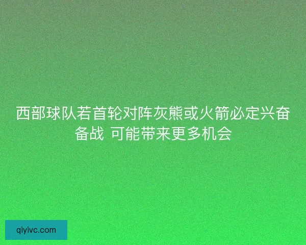 西部球队若首轮对阵灰熊或火箭必定兴奋备战 可能带来更多机会 西部球队若首轮对阵灰熊或火箭必定兴奋备战 可能带来更多机会