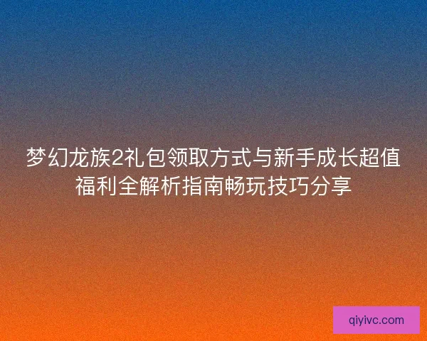 梦幻龙族2礼包领取方式与新手成长超值福利全解析指南畅玩技巧分享