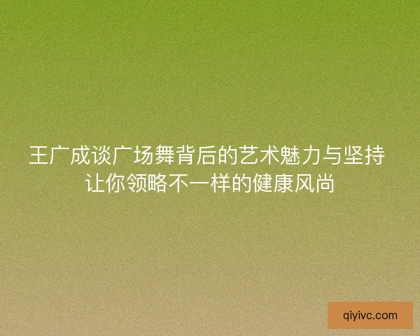 王广成谈广场舞背后的艺术魅力与坚持 让你领略不一样的健康风尚