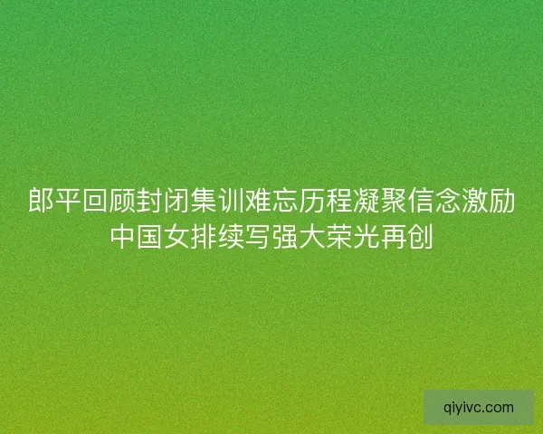 郎平回顾封闭集训难忘历程凝聚信念激励中国女排续写强大荣光再创
