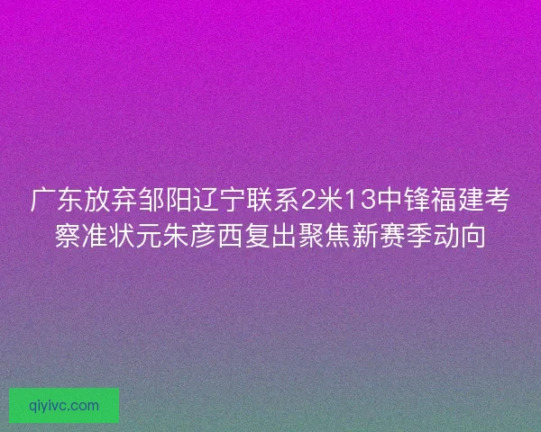 广东放弃邹阳辽宁联系2米13中锋福建考察准状元朱彦西复出聚焦新赛季动向