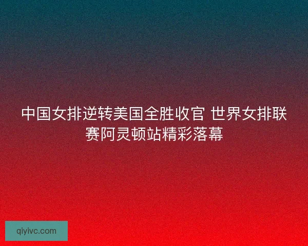中国女排逆转美国全胜收官 世界女排联赛阿灵顿站精彩落幕