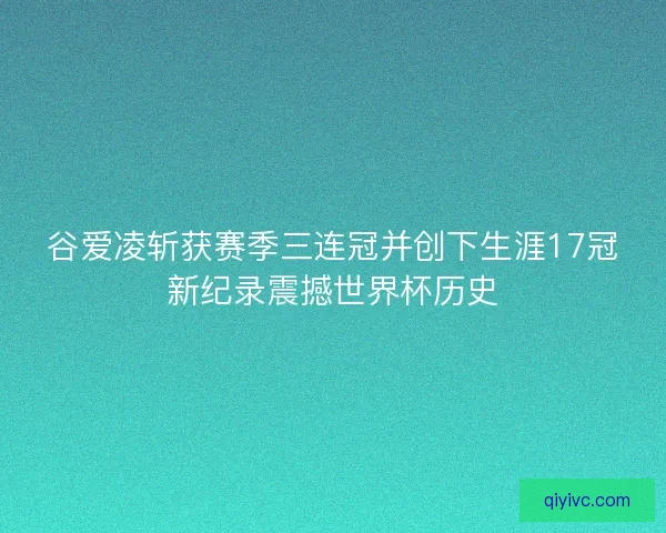 谷爱凌斩获赛季三连冠并创下生涯17冠新纪录震撼世界杯历史