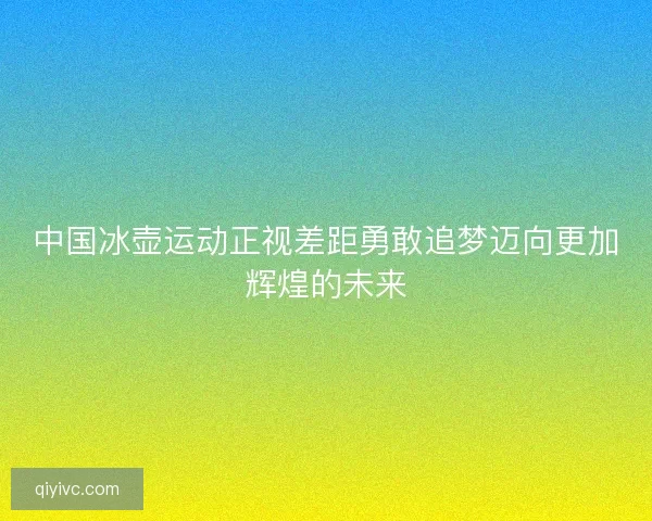 中国冰壶运动正视差距勇敢追梦迈向更加辉煌的未来