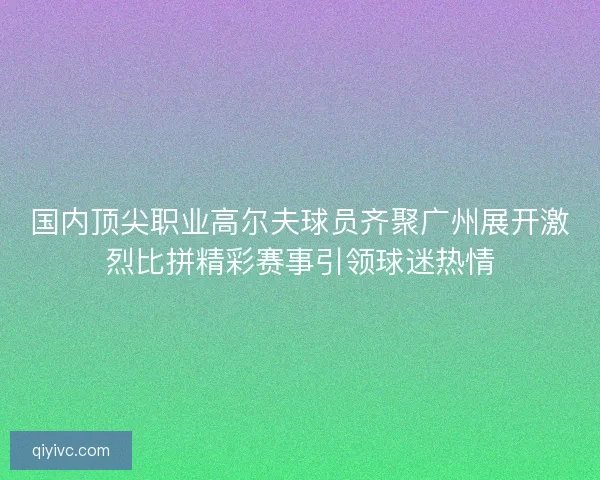 国内顶尖职业高尔夫球员齐聚广州展开激烈比拼精彩赛事引领球迷热情