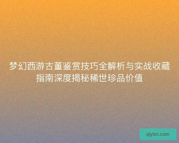 梦幻西游古董鉴赏技巧全解析与实战收藏指南深度揭秘稀世珍品价值 梦幻西游古董鉴赏技巧全解析与实战收藏指南深度揭秘稀世珍品价值