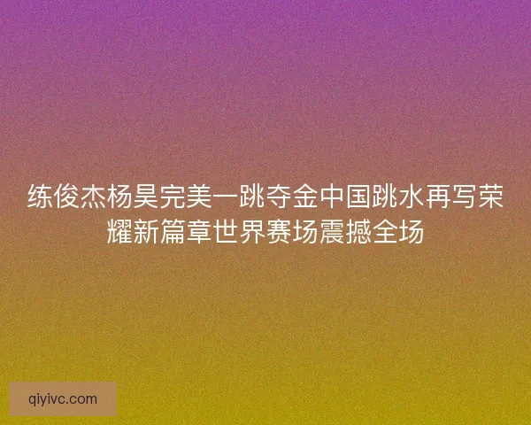 练俊杰杨昊完美一跳夺金中国跳水再写荣耀新篇章世界赛场震撼全场 练俊杰杨昊完美一跳夺金中国跳水再写荣耀新篇章世界赛场震撼全场