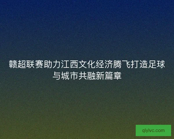 赣超联赛助力江西文化经济腾飞打造足球与城市共融新篇章