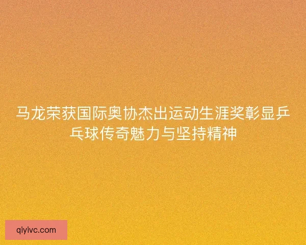 马龙荣获国际奥协杰出运动生涯奖彰显乒乓球传奇魅力与坚持精神