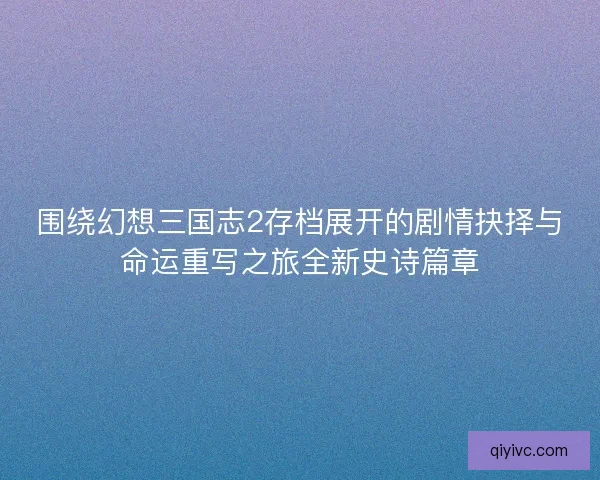 围绕幻想三国志2存档展开的剧情抉择与命运重写之旅全新史诗篇章