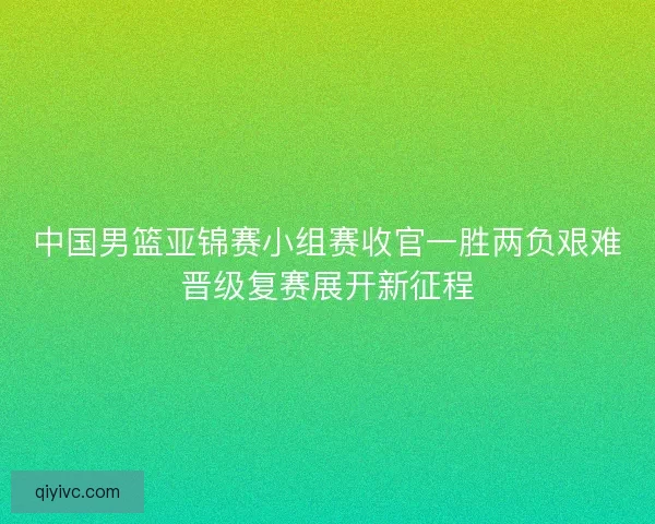 中国男篮亚锦赛小组赛收官一胜两负艰难晋级复赛展开新征程