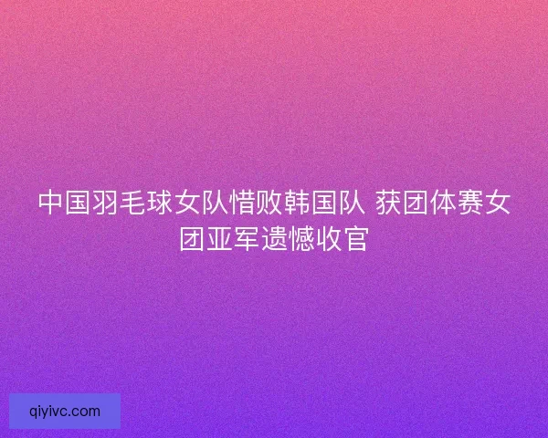 中国羽毛球女队惜败韩国队 获团体赛女团亚军遗憾收官 中国羽毛球女队惜败韩国队 获团体赛女团亚军遗憾收官