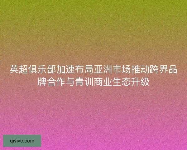 英超俱乐部加速布局亚洲市场推动跨界品牌合作与青训商业生态升级
