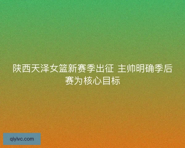 陕西天泽女篮新赛季出征 主帅明确季后赛为核心目标 陕西天泽女篮新赛季出征 主帅明确季后赛为核心目标