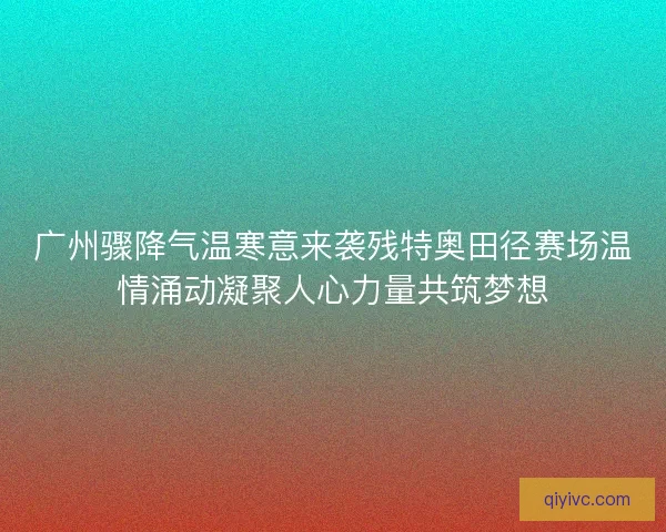 广州骤降气温寒意来袭残特奥田径赛场温情涌动凝聚人心力量共筑梦想