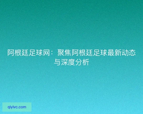 阿根廷足球网：聚焦阿根廷足球最新动态与深度分析